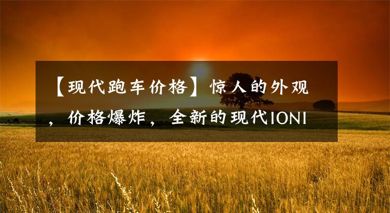 【现代跑车价格】惊人的外观，价格爆炸，全新的现代IONIQ 6跑车版虚拟图。