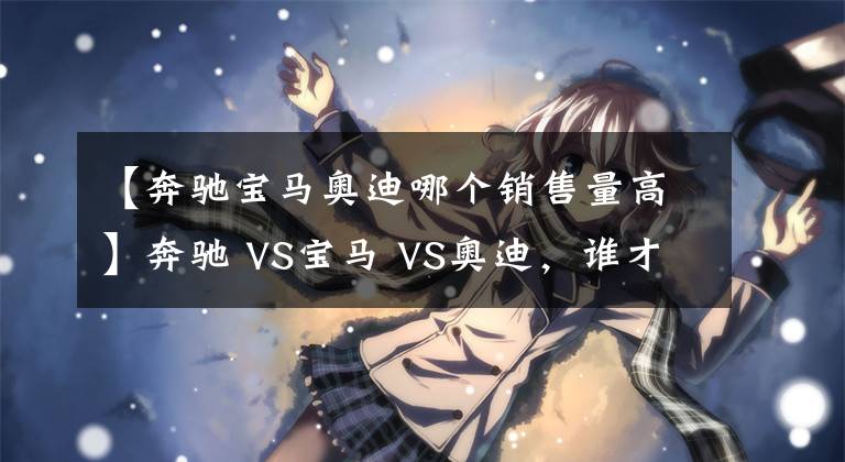 【奔驰宝马奥迪哪个销售量高】奔驰 VS宝马 VS奥迪，谁才是老大？BBA数据对比