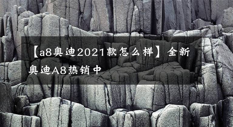 【a8奥迪2021款怎么样】全新奥迪A8热销中