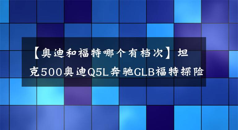 【奥迪和福特哪个有档次】坦克500奥迪Q5L奔驰GLB福特探险者领克09选谁做家用自驾游车呢？