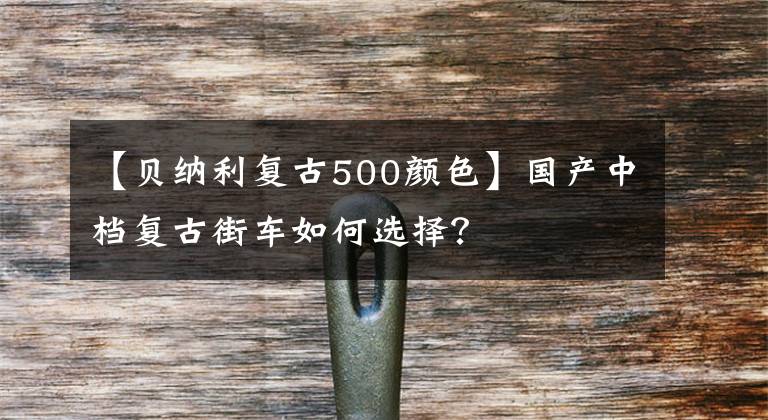 【贝纳利复古500颜色】国产中档复古街车如何选择？