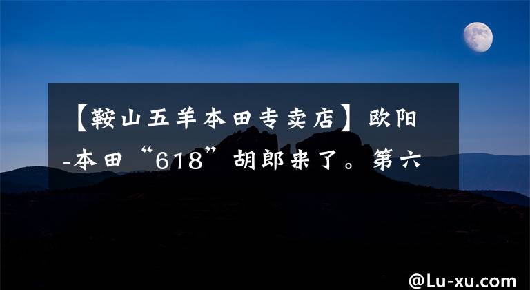 【鞍山五羊本田专卖店】欧阳-本田“618”胡郎来了。第六期白条无息,粉丝们的狂欢火热