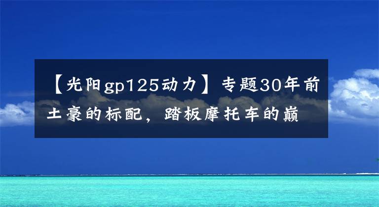 【光阳gp125动力】专题30年前土豪的标配，踏板摩托车的巅峰之作——光阳125