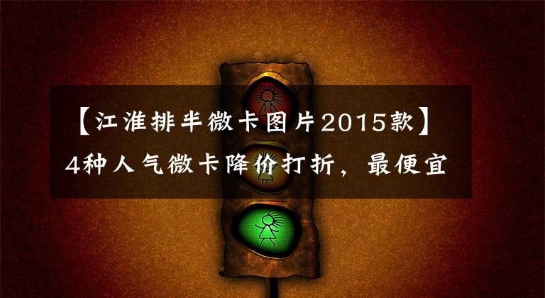 【江淮排半微卡图片2015款】4种人气微卡降价打折,最便宜的是3.34万韩元