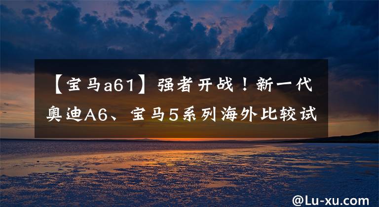 【宝马a61】强者开战!新一代奥迪A6、宝马5系列海外比较试运行