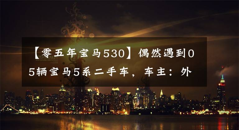 【零五年宝马530】偶然遇到05辆宝马5系二手车,车主:外观还是80%新,不讨厌100,000起提现。