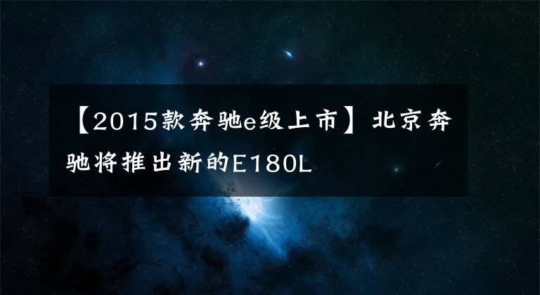 【2015款奔驰e级上市】北京奔驰将推出新的E180L