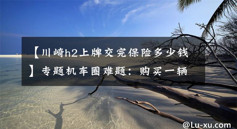 【川崎h2上牌交完保险多少钱】专题机车圈难题:购买一辆一万的新摩托车,办完所有手续要多少钱?