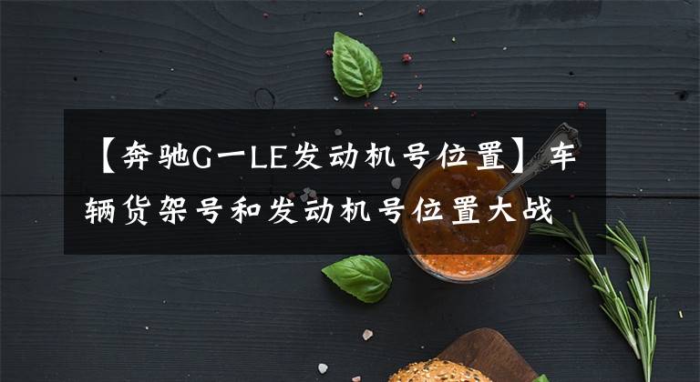 【奔驰G一LE发动机号位置】车辆货架号和发动机号位置大战