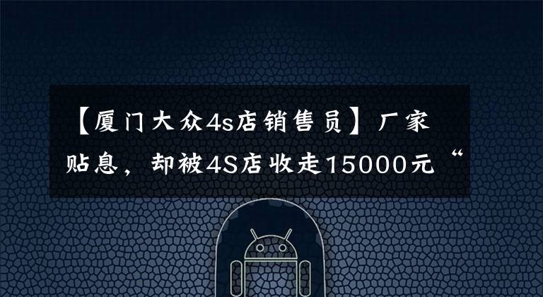 【厦门大众4s店销售员】厂家贴息,却被4S店收走15000元“砍头息”,一汽大众为何这样卖车「新闻三剑客」