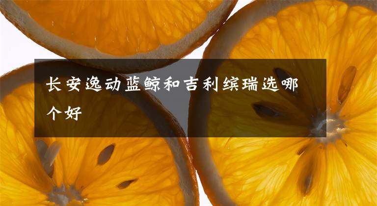 长安逸动蓝鲸和吉利缤瑞选哪个好