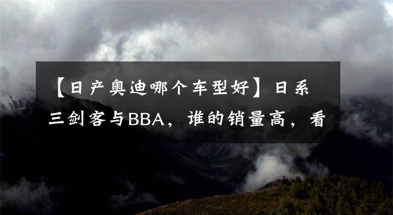 【日产奥迪哪个车型好】日系三剑客与BBA,谁的销量高,看看数据,你就知道了