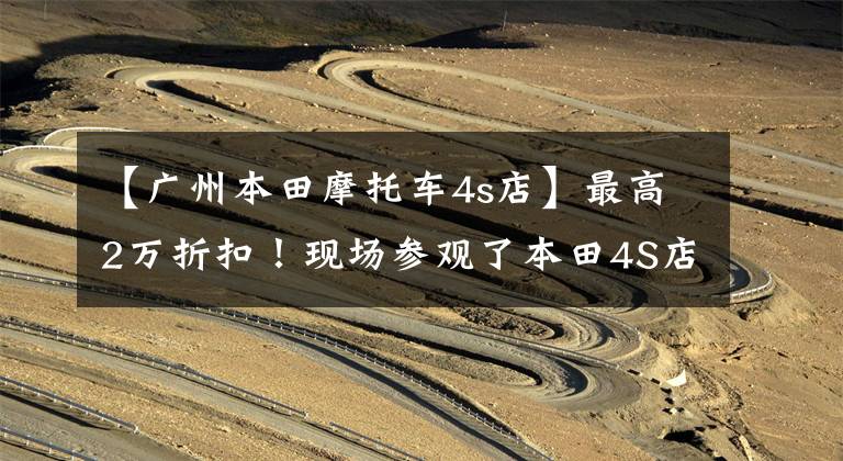 【广州本田摩托车4s店】最高2万折扣！现场参观了本田4S店，原来现在买最划算吗？
