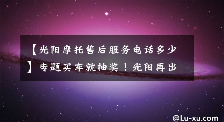 【光阳摩托售后服务电话多少】专题买车就抽奖!光阳再出招,带您海外游