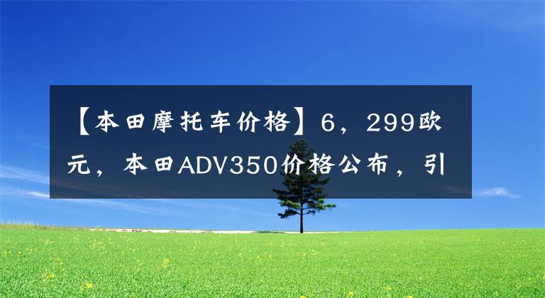 【本田摩托车价格】6，299欧元，本田ADV350价格公布，引进后将接近6万人