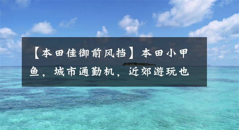 【本田佳御前风挡】本田小甲鱼,城市通勤机,近郊游玩也是超强的