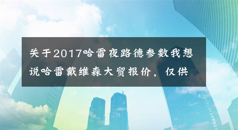 关于2017哈雷夜路德参数我想说哈雷戴维森大贸报价，仅供参考！
