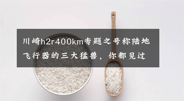 川崎h2r400km专题之号称陆地飞行器的三大猛兽,你都见过吗?