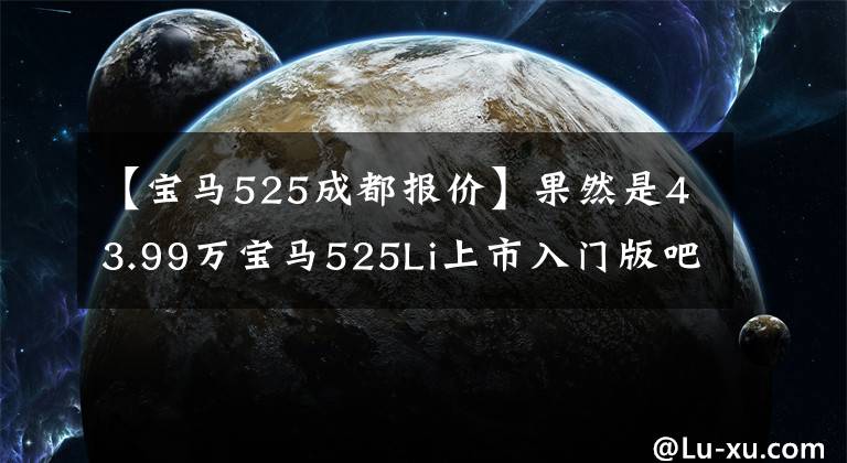 【宝马525成都报价】果然是43.99万宝马525Li上市入门版吧?