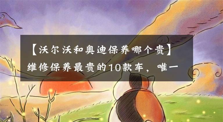 【沃尔沃和奥迪保养哪个贵】维修保养最贵的10款车,唯一上榜的非豪车是它
