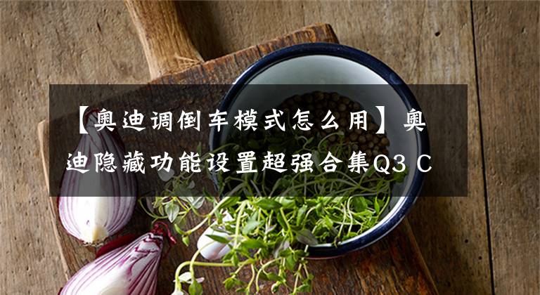 【奥迪调倒车模式怎么用】奥迪隐藏功能设置超强合集Q3 C6 C7篇