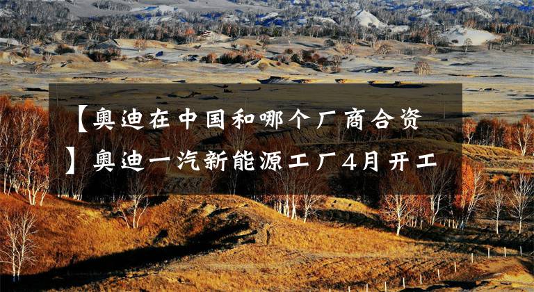 【奥迪在中国和哪个厂商合资】奥迪一汽新能源工厂4月开工，投资209亿元，年产能15万辆