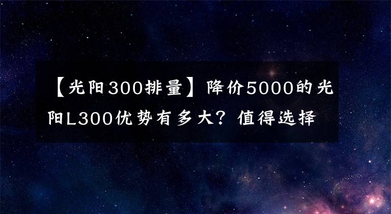 【光阳300排量】降价5000的光阳L300优势有多大？值得选择吗？