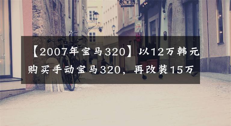 【2007年宝马320】以12万韩元购买手动宝马320，再改装15万韩元，司机的车就诞生了