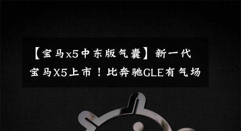 【宝马x5中东版气囊】新一代宝马X5上市!比奔驰GLE有气场,8个气囊,V6发动机8AT