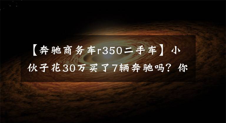 【奔驰商务车r350二手车】小伙子花30万买了7辆奔驰吗?你相信吗?