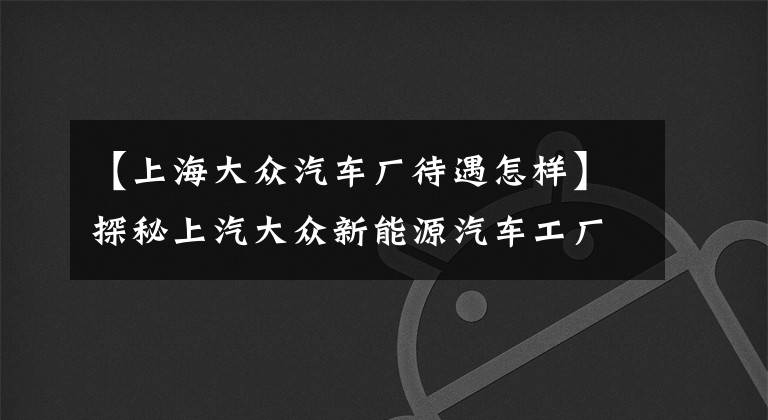 【上海大众汽车厂待遇怎样】探秘上汽大众新能源汽车工厂,从试生产到正式投产为何等一年?