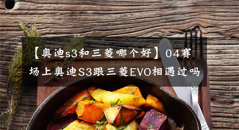 【奥迪s3和三菱哪个好】04赛场上奥迪S3跟三菱EVO相遇过吗？谁的胜算更高一些？