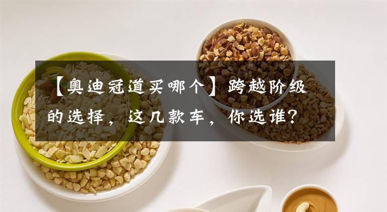 【奥迪冠道买哪个】跨越阶级的选择，这几款车，你选谁？