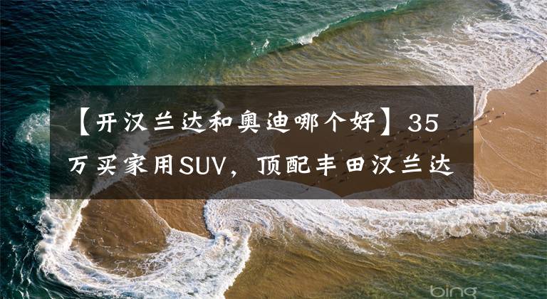 【开汉兰达和奥迪哪个好】35万买家用SUV,顶配丰田汉兰达和丐版奥迪Q5L,选哪款更合适呢?