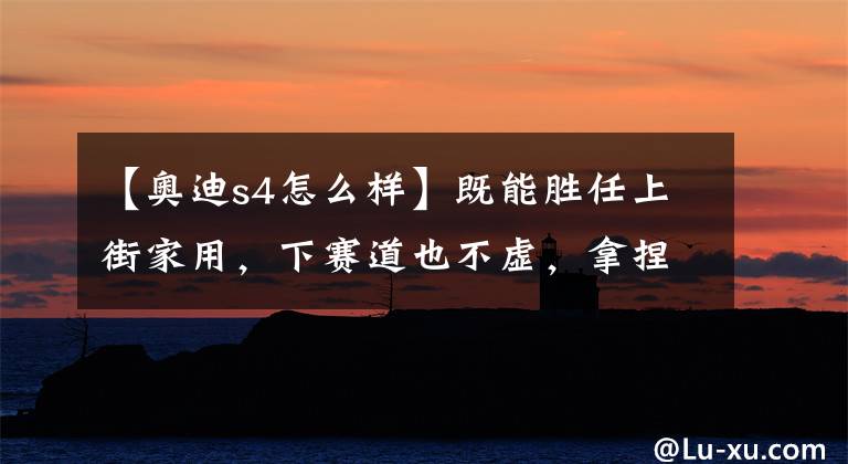 【奥迪s4怎么样】既能胜任上街家用,下赛道也不虚,拿捏当下潮流,实拍奥迪S4