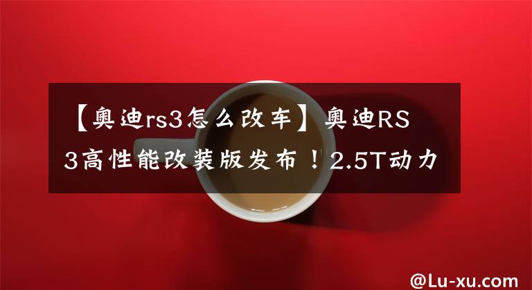 【奥迪rs3怎么改车】奥迪RS 3高性能改装版发布!2.5T动力再升级,你说回头率高不高?