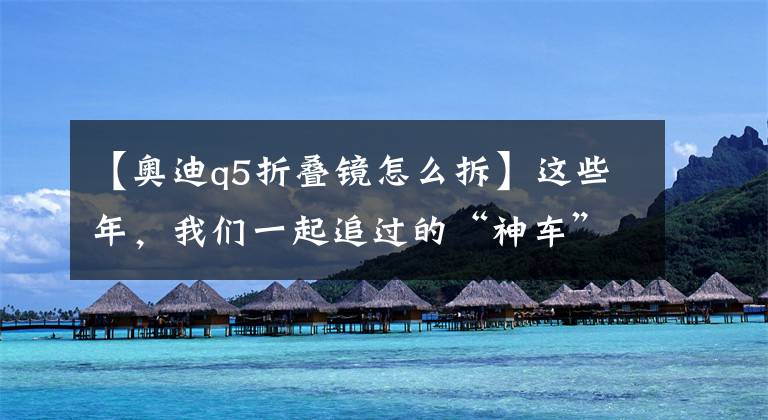【奥迪q5折叠镜怎么拆】这些年，我们一起追过的“神车”