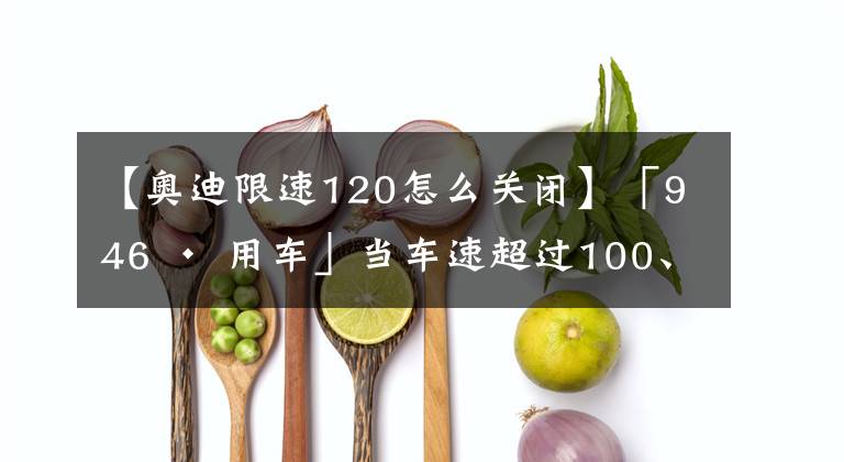 【奥迪限速120怎么关闭】「946 · 用车」当车速超过100、120、150km/h……这些功能会逐渐失效！