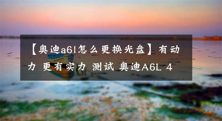 【奥迪a6l怎么更换光盘】有动力 更有实力 测试 奥迪A6L 45 TFSI
