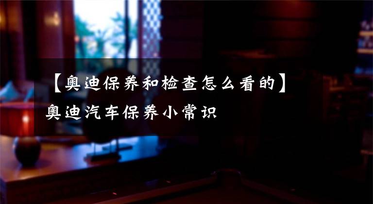 【奥迪保养和检查怎么看的】奥迪汽车保养小常识