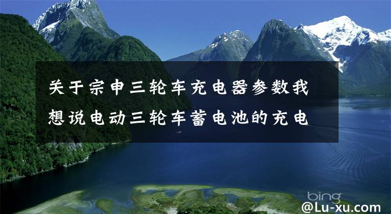 关于宗申三轮车充电器参数我想说电动三轮车蓄电池的充电方法 三轮车蓄电池保养