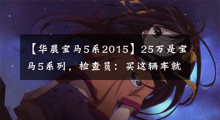 【华晨宝马5系2015】25万是宝马5系列，检查员：买这辆车就赚。