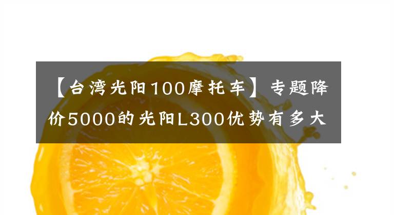 【台湾光阳100摩托车】专题降价5000的光阳L300优势有多大?值得选择吗?