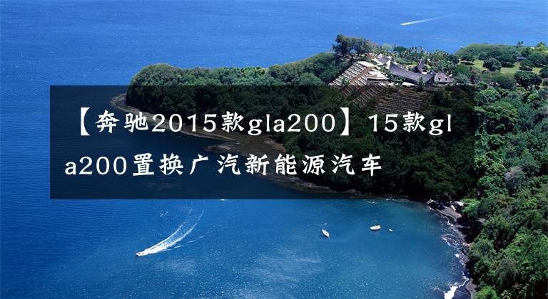【奔驰2015款gla200】15款gla200置换广汽新能源汽车