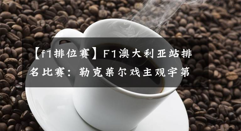 【f1排位赛】F1澳大利亚站排名比赛：勒克莱尔戏主观宇第14名。