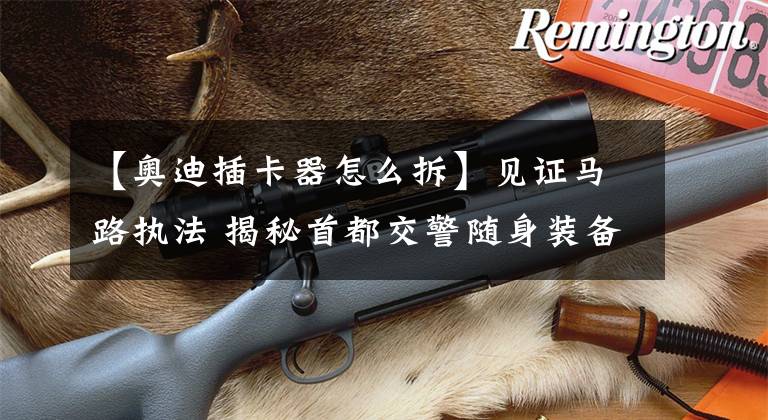 【奥迪插卡器怎么拆】见证马路执法 揭秘首都交警随身装备