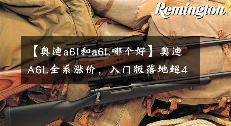 【奥迪a6l和a6L哪个好】奥迪A6L全系涨价,入门版落地超40万,失去性价比还卖得动吗?