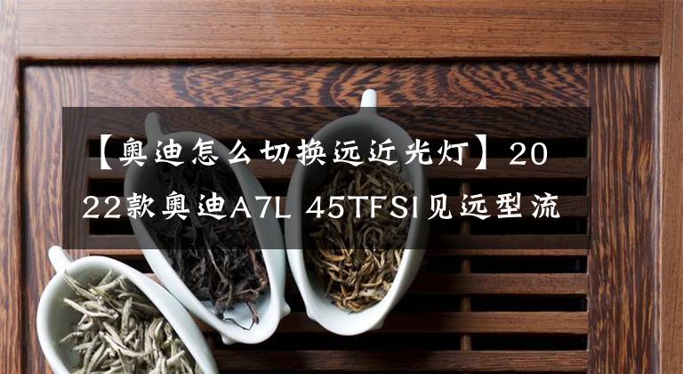 【奥迪怎么切换远近光灯】2022款奥迪A7L 45TFSI见远型流晶套装，会不会打破BBA原有格局