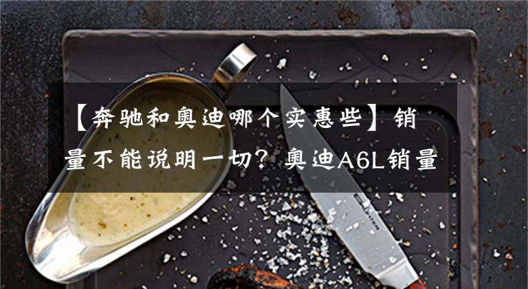【奔驰和奥迪哪个实惠些】销量不能说明一切？奥迪A6L销量不足奔驰E级一半，差哪里了？