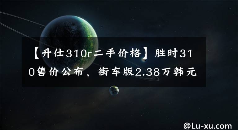 【升仕310r二手价格】胜时310售价公布,街车版2.38万韩元,旅行版2.48万韩元